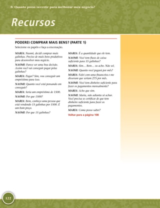 122
PODEREI COMPRAR MAIS BENS? (PARTE 1)
Selecione os papéis e faça a encenação.
MARIA: Naomi, decidi comprar mais
galinhas. Preciso de mais bens produtivos
para desenvolver meu negócio.
NAOMI: Parece ser uma boa decisão.
Assim você vai conseguir pagar pelas
galinhas?
MARIA: Pagar? Sim, vou conseguir um
empréstimo para isso.
NAOMI: Quanto você está pensando em
conseguir?
MARIA: Seria um empréstimo de 1500.
NAOMI: Por que 1500?
MARIA: Bem, conheço uma pessoa que
está vendendo 15 galinhas por 1500. É
um bom preço.
NAOMI: Por que 15 galinhas?
MARIA: É a quantidade que ele tem.
NAOMI: Você tem fluxo de caixa
suficiente para 15 galinhas?
MARIA: Sim… Bem… eu acho. Não sei.
NAOMI: Quanto você pagará por mês?
MARIA: Falei com uma financeira e me
disseram que seriam 275 por mês.
NAOMI: Você tem dinheiro suficiente para
fazer os pagamentos mensalmente?
MARIA: Acho que sim.
NAOMI: Maria, não adianta só achar.
Você precisa se certificar de que tem
dinheiro suficiente para fazer os
pagamentos.
MARIA: Como posso saber?
Voltar para a página 108
8: Quanto posso investir para melhorar meu negócio?
Recursos
 