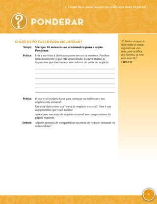 9
O QUE DEVO FAZER PARA MELHORAR?
	Tempo:	 Marque 10 minutos no cronômetro para a seção
Ponderar.
	Prática:	 Leia a escritura à direita ou pense em outra escritura. Pondere
silenciosamente o que está aprendendo. Escreva abaixo as
impressões que tiver ou em seu caderno de notas do negócio.






	Prática:	 O que você poderia fazer para começar ou melhorar o seu
negócio esta semana?
Use essa ideia como sua “meta de negócio semanal”. Esse é um
compromisso que você assume.
Acrescente sua meta de negócio semanal aos compromissos da
página seguinte.
	Debata:	 Alguém gostaria de compartilhar sua meta de negócio semanal ou
outras ideias?
PONDERAR
“O Senhor é capaz de
fazer todas as coisas
segundo sua von-
tade, para os filhos
dos homens, se nele
exercerem fé.”
1 NÉFI 7:12
1: Como faço para iniciar ou melhorar meu negócio?
 