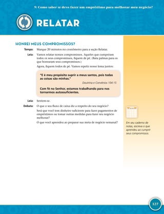 127
HONREI MEUS COMPROMISSOS?
	Tempo:	 Marque 20 minutos no cronômetro para a seção Relatar.
	Leia:	 Vamos relatar nossos compromissos. Aqueles que cumpriram
todos os seus compromissos, fiquem de pé. (Bata palmas para os
que honraram seus compromissos.)
Agora, fiquem todos de pé. Vamos repetir nosso lema juntos:
“E é meu propósito suprir a meus santos, pois todas
as coisas são minhas.”
Doutrina e Convênios 104:15
Com fé no Senhor, estamos trabalhando para nos
tornarmos autossuficientes.
	Leia:	 Sentem-­se.
	Debata:	 O que o seu fluxo de caixa diz a respeito do seu negócio?
Será que você tem dinheiro suficiente para fazer pagamentos de
empréstimos ou tomar outras medidas para fazer seu negócio
melhorar?
O que você aprendeu ao preparar sua meta de negócio semanal? Em seu caderno de
notas, escreva o que
aprendeu ao cumprir
seus compromissos.
9: Como saber se devo fazer um empréstimo para melhorar meu negócio?
RELATAR
 