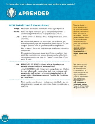 128
“Algumas dívidas —
como para a compra
de uma casa modesta,
despesas com os estu-
dos (…) podem ser
necessárias. Contudo,
jamais devemos entrar
na escravidão finan-
ceira de compras a
prazo sem avaliarmos
os custos”.
JOSEPH B. WIRTHLIN
,“Dívidas Terrenas,
Dívidas Celestiais”, A
Liahona, maio de 2004,
p. 40
“Não quero com isso
dizer que todo tipo
de dívida seja ruim,
é claro que não. A
dívida em prol de um
negócio seguro faz
parte do crescimento.”
EZRA TAFT BENSON,
“Paga Tua Dívida, e
Vive” [Devocional na
Universidade Brigham
Young, 28 de fevereiro de
1962]; speeches.​byu.​edu
PEDIR EMPRÉSTIMO É BOM OU RUIM?
	Tempo:	 Marque 60 minutos no cronômetro para a seção Aprender.
	Debata:	 Pense em algum conhecido que já fez algum empréstimo. O
dinheiro emprestado ajudou ou prejudicou essa pessoa?
	Leia:	 A dívida pessoal do dono e a dívida do negócio são duas coisas
diferentes.
Os empréstimos pessoais são usados para gastar além do que
somos capazes de pagar. Os empréstimos para o negócio são usa-
dos para produzir além do que somos capazes de produzir.
Leia a citação à direita. Os profetas nos aconselham a evitar dívi-
das pessoais.
Dívidas comerciais podem ajudar a melhorar os negócios. Mas
as dívidas comerciais nem sempre são uma escolha sábia. Preci-
samos saber quando esse recurso é “seguro”, como disse o Presi-
dente Benson.
	Leia:	 PERGUNTA DA SEMANA: Como saber se devo fazer um
empréstimo para melhorar meus negócios?
AÇÃO DA SEMANA: (1) Conversarei com pelo menos 10 clien-
tes para saber se eles comprariam mais caso eu tivesse mais
para vender e (2) visitarei pelo menos duas instituições de
microcrédito e farei as perguntas da Planilha das Condições
de Empréstimo.
Nesta reunião aprenderemos e praticaremos habilidades que nos
ajudarão a saber se pegar um empréstimo é uma boa ideia para os
negócios.
9: Como saber se devo fazer um empréstimo para melhorar meu negócio?
APRENDER
 