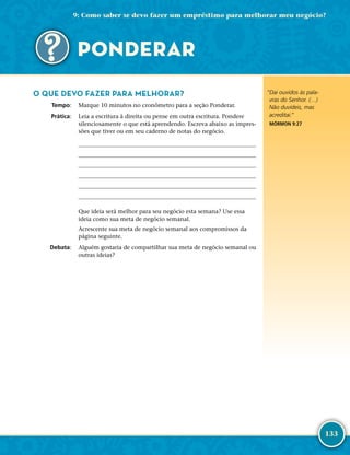 133
O QUE DEVO FAZER PARA MELHORAR?
	Tempo:	 Marque 10 minutos no cronômetro para a seção Ponderar.
	Prática:	 Leia a escritura à direita ou pense em outra escritura. Pondere
silenciosamente o que está aprendendo. Escreva abaixo as impres-
sões que tiver ou em seu caderno de notas do negócio.






Que ideia será melhor para seu negócio esta semana? Use essa
ideia como sua meta de negócio semanal.
Acrescente sua meta de negócio semanal aos compromissos da
página seguinte.
	Debata:	 Alguém gostaria de compartilhar sua meta de negócio semanal ou
outras ideias?
“Dai ouvidos às pala-
vras do Senhor. (…)
Não duvideis, mas
acreditai.”
MÓRMON 9:27
9: Como saber se devo fazer um empréstimo para melhorar meu negócio?
PONDERAR
 