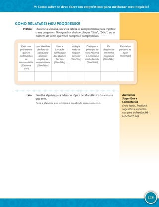 135
COMO RELATAREI MEU PROGRESSO?
	Prática:	 Durante a semana, use esta tabela de compromissos para registrar
o seu progresso. Nos quadros abaixo coloque “Sim”, “Não”, ou o
número de vezes que você cumpriu o compromisso.
Falei com
pelo menos
quatro
instituições
de
microcrédito
(Escreva
o nº)
Usei planilhas
de fluxo de
caixa para
analisar
opções de
empréstimos
(Sim/Não)
Usei a
Lista de
Verificação
dos Quatro
Certos
(Sim/Não)
Atingi a
meta de
negócio
semanal
(Sim/Não)
Pratiquei o
princípio de
Meu Alicerce
e o ensinei à
minha família
(Sim/Não)
Fiz
depósitos
em minha
poupança
(Sim/Não)
Relatei ao
parceiro de
ação
(Sim/Não)
	Leia:	 Escolha alguém para liderar o tópico de Meu Alicerce da semana
que vem.
Peça a alguém que ofereça a oração de encerramento.
Aceitamos
Sugestões e
Comentários
Envie ideias, feedback,
sugestões e experiên-
cias para srsfeedback@​
LDSchurch.​org.
9: Como saber se devo fazer um empréstimo para melhorar meu negócio?
 