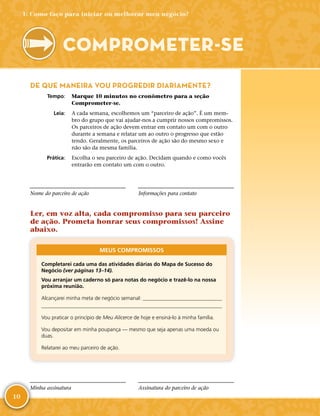 10
DE QUE MANEIRA VOU PROGREDIR DIARIAMENTE?
	Tempo:	 Marque 10 minutos no cronômetro para a seção
Comprometer-­se.
	Leia:	 A cada semana, escolhemos um “parceiro de ação”. É um mem-
bro do grupo que vai ajudar-­nos a cumprir nossos compromissos.
Os parceiros de ação devem entrar em contato um com o outro
durante a semana e relatar um ao outro o progresso que estão
tendo. Geralmente, os parceiros de ação são do mesmo sexo e
não são da mesma família.
	Prática:	 Escolha o seu parceiro de ação. Decidam quando e como vocês
entrarão em contato um com o outro.
Nome do parceiro de ação Informações para contato
Ler, em voz alta, cada compromisso para seu parceiro
de ação. Prometa honrar seus compromissos! Assine
abaixo.
MEUS COMPROMISSOS
Completarei cada uma das atividades diárias do Mapa de Sucesso do
Negócio (ver páginas 13–14).
Vou arranjar um caderno só para notas do negócio e trazê-­lo na nossa
próxima reunião.
Alcançarei minha meta de negócio semanal: 

Vou praticar o princípio de Meu Alicerce de hoje e ensiná-­lo à minha família.
Vou depositar em minha poupança — mesmo que seja apenas uma moeda ou
duas.
Relatarei ao meu parceiro de ação.
Minha assinatura Assinatura do parceiro de ação
COMPROMETER-­SE
1: Como faço para iniciar ou melhorar meu negócio?
 