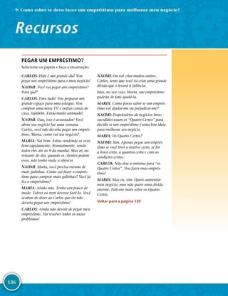136
PEGAR UM EMPRÉSTIMO?
Selecione os papéis e faça a encenação.
CARLOS: Hoje é um grande dia! Vou
pegar um empréstimo para o meu negócio!
NAOMI: Você vai pegar um empréstimo?
Para quê?
CARLOS: Para tudo! Vou preparar um
grande espaço para meu estoque. Vou
comprar uma nova TV e outras coisas de
casa, também. Estou muito animado!
NAOMI: Uau, isso é assustador! Você
abriu seu negócio faz uma semana.
Carlos, você não deveria pegar um emprés-
timo. Maria, como vai seu negócio?
MARIA: Vai bem. Estou vendendo os ovos
bem rapidamente. Normalmente, vendo
todos eles até às 9 da manhã. Mas aí, no
restante do dia, quando os clientes pedem
ovos, não tenho nada a oferecer.
NAOMI: Maria, você precisa mesmo de
mais galinhas. Como vai fazer o emprés-
timo para comprar mais galinhas? Você já
fez o empréstimo?
MARIA: Ainda não. Tenho um pouco de
medo. Talvez eu nem devesse fazê-­lo. Você
acabou de dizer ao Carlos que ele não
deveria pegar um empréstimo!
CARLOS: Ainda não desisti de pegar meu
empréstimo. Vai resolver todos os meus
problemas!
NAOMI: Ou vai criar muitos outros.
Carlos, temo que você vá criar uma grande
dívida que o levará à falência.
Mas, no seu caso, Maria, um empréstimo
poderia de fato ajudá-­la.
MARIA: Como posso saber se um emprés-
timo vai ajudar-­me ou prejudicar-­me?
NAOMI: Proprietários de negócios bem-­
sucedidos usam os “Quatro Certos” para
decidir se um empréstimo é uma boa ideia
para melhorar seu negócio.
MARIA: Os Quatro Certos?
NAOMI: Sim. Apenas pegue um emprés-
timo se você tiver o motivo certo, se for
a hora certa, a quantia certa e com as
condições certas.
CARLOS: Não dou a mínima para “os
Quatro Certos”. Vou fazer meu emprés-
timo!
MARIA: Mas eu, sim. Quero aumentar
meu negócio, mas não quero uma dívida
enorme. Fale-­me mais sobre os Quatro
Certos.
Voltar para a página 129
9: Como saber se devo fazer um empréstimo para melhorar meu negócio?
Recursos
 