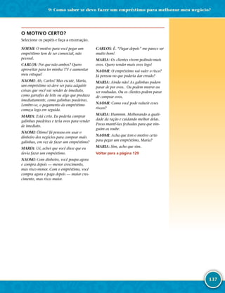 137
O MOTIVO CERTO?
Selecione os papéis e faça a encenação.
NOEMI: O motivo para você pegar um
empréstimo tem de ser comercial, não
pessoal.
CARLOS: Por que não ambos? Quero
aproveitar para ter minha TV e aumentar
meu estoque!
NAOMI: Ah, Carlos! Mas escute, Maria,
um empréstimo só deve ser para adquirir
coisas que você vai vender de imediato,
como garrafas de leite ou algo que produza
imediatamente, como galinhas poedeiras.
Lembre-­se, o pagamento do empréstimo
começa logo em seguida.
MARIA: Está certo. Eu poderia comprar
galinhas poedeiras e teria ovos para vender
de imediato.
NAOMI: Ótimo! Já pensou em usar o
dinheiro dos negócios para comprar mais
galinhas, em vez de fazer um empréstimo?
MARIA: Ué, achei que você disse que eu
devia fazer um empréstimo.
NAOMI: Com dinheiro, você poupa agora
e compra depois — menor crescimento,
mas risco menor. Com o empréstimo, você
compra agora e paga depois — maior cres-
cimento, mas risco maior.
CARLOS: É. “Pagar depois” me parece ser
muito bom!
MARIA: Os clientes vivem pedindo mais
ovos. Quero vender mais ovos logo!
NAOMI: O empréstimo vai valer o risco?
Já pensou no que poderia dar errado?
MARIA: Ainda não! As galinhas podem
parar de por ovos. Ou podem morrer ou
ser roubadas. Ou os clientes podem parar
de comprar ovos.
NAOMI: Como você pode reduzir esses
riscos?
MARIA: Hummm. Melhorando a quali-
dade da ração e cuidando melhor delas.
Posso mantê-­las fechadas para que nin-
guém as roube.
NAOMI: Acha que tem o motivo certo
para pegar um empréstimo, Maria?
MARIA: Sim, acho que sim.
Voltar para a página 129
9: Como saber se devo fazer um empréstimo para melhorar meu negócio?
 