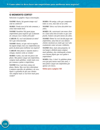 138
O MOMENTO CERTO?
Selecione os papéis e faça a encenação.
NAOMI: Maria, há quanto tempo você
está no comércio?
MARIA: Vendo ovos já há oito semanas, e
estou indo muito bem.
NAOMI: Parabéns! Há quem pegue
empréstimos para negócios que acabaram
de começar; isso é muito arriscado!
CARLOS: Ei, você está falando de mim?
Sei o que estou fazendo.
NAOMI: Maria, sei que está no negócio
há algum tempo; mas esse empréstimo faz
parte do plano para melhorar seu negócio?
CARLOS: Meu plano é: Quanto maior o
estoque, maiores serão as vendas!
MARIA: Carlos, isso não me parece um
plano. Meu plano é pegar um empréstimo,
comprar mais galinhas, vender mais ovos
por semana e quitar o empréstimo.
NAOMI: Esse é um bom começo do
plano, Maria. Mas você deve determinar
o número específico de galinhas e de ovos.
Qual é a garantia de que seus clientes
vão comprar mais se você tiver mais para
vender?
MARIA: Oh amiga, acho que comprarão
todos os ovos, mas não sei ao certo.
NAOMI: Talvez você deva descobrir isso
antes.
MARIA: Ok, conversarei com meus clien-
tes e farei uma lista de todos os que com-
prarão. Falarei com pelo menos dez deles.
NAOMI: Ótimo! Se você decidir pegar um
empréstimo, uma lista de seus futuros
clientes mostrará ao credor que você sabe
exatamente como vai usar o dinheiro.
NAOMI: Bom, mais uma pergunta. Se
você pegar o dinheiro para comprar
mais galinhas, elas continuarão a botar
ovos mesmo depois que você quitar o
empréstimo?
MARIA: Ora, é claro! As galinhas põem
ovos por pelo menos mais dois anos, e
meu plano é pegar um empréstimo por
apenas seis meses.
Voltar para a página 130
9: Como saber se devo fazer um empréstimo para melhorar meu negócio?
 