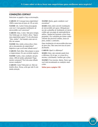 139
CONDIÇÕES CERTAS?
Selecione os papéis e faça a encenação.
CARLOS: Ei! Consegui meu empréstimo!
1000 a uma taxa de juros de 3% ao mês.
NAOMI: Ah, Carlos! Estou preocupada
com você. Com quantas instituições de
microcrédito você conversou?
CARLOS: Uma, é claro. Não perco tempo.
Você tinha que ver. Entrei e disse: “Quero
meu empréstimo agora”! E eles disseram:
“Sim, senhor”. Fui tratado como um rei.
Eles me amam.
NAOMI: Sim, tenho certeza disso. Estes
são os documentos do empréstimo?
Importa-­se que eu dê uma olhada neles?
CARLOS: Pode olhar. Mas prepare-­se para
se impressionar. Fiz um excelente negócio.
NAOMI: Carlos, estas condições são pés-
simas. 200 de tarifas adiantado? Paga-
mentos semanais? Você deu uma olhada
nessas condições?
CARLOS: Como? Não pode ser. Não me
lembro disso. Nossa, acho que não li com
muita atenção.
NAOMI: Maria, quais condições você
encontrou?
MARIA: Bem, falei com três instituições
de microcrédito até agora. Obrigada por
me dar a planilha de instituições de micro-
crédito que seu grupo de autossuficiência
utiliza. Ajudou-­me bastante a fazer boas
perguntas. Fico satisfeita por tomar conhe-
cimento das possíveis multas, taxas de
juros, tarifas e comissões.
Duas instituições de microcrédito têm taxa
de juros fixa. Mas uma tem taxa de juros
declinante.
CARLOS: Qual é a diferença?
MARIA: Bem, não entendo muito bem
a diferença. Só sei que, se a taxa for a
mesma, a declinante é melhor que a fixa.
NAOMI: É isso mesmo, Maria. Parece que
você está encontrando as condições mais
certas.
Voltar para a página 130
9: Como saber se devo fazer um empréstimo para melhorar meu negócio?
 