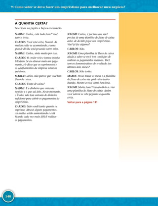 140
A QUANTIA CERTA?
Selecione os papéis e faça a encenação.
NAOMI: Carlos, está tudo bem? Você
parece triste.
CARLOS: Você está certa, Naomi. As
multas estão se acumulando, e uma
grande dívida está pesando sobre mim.
NAOMI: Carlos, sinto muito por isso.
CARLOS: O credor veio e tomou minha
televisão. Se eu atrasar mais um paga-
mento, ele disse que os suprimentos e
os equipamentos da empresa serão os
próximos.
MARIA: Carlos, não parece que você tem
fluxo de caixa.
CARLOS: Fluxo de caixa?
NAOMI: É o dinheiro que entra no
negócio e o que sai dele. Neste momento,
o Carlos não tem entrada de dinheiro
suficiente para cobrir os pagamentos do
empréstimo.
CARLOS: Não vendi tanto quanto eu
esperava. Atrasei alguns pagamentos.
As multas estão aumentando e está
ficando cada vez mais difícil realizar
os pagamentos.
NAOMI: Carlos, é por isso que você
precisa de uma planilha de fluxo de caixa
antes de decidir pegar um empréstimo.
Você já fez alguma?
CARLOS: Não.
NAOMI: Uma planilha de fluxo de caixa
ajuda a saber se você tem condições de
realizar os pagamentos mensais. Você
tem os demonstrativos de resultado dos
últimos dois meses?
CARLOS: Não tenho.
MARIA: Posso trazer os meus e a planilha
de fluxo de caixa na qual estou traba-
lhando. Mostro a você como funciona.
NAOMI: Muito bom! Vou ajudá-­lo a criar
uma planilha de fluxo de caixa. Assim
você saberá se está pegando a quantia
certa.
Voltar para a página 131
9: Como saber se devo fazer um empréstimo para melhorar meu negócio?
 