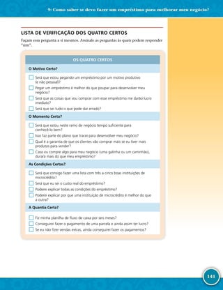 141
LISTA DE VERIFICAÇÃO DOS QUATRO CERTOS
Façam essa pergunta a si mesmos. Assinale as perguntas às quais podem responder
“sim”.
OS QUATRO CERTOS
O Motivo Certo?
□	Será que estou pegando um empréstimo por um motivo produtivo
(e não pessoal)?
□	Pegar um empréstimo é melhor do que poupar para desenvolver meu
negócio?
□	Será que as coisas que vou comprar com esse empréstimo me darão lucro
imediato?
□	Será que sei tudo o que pode dar errado?
O Momento Certo?
□	Será que estou neste ramo de negócio tempo suficiente para
conhecê-­lo bem?
□	Isso faz parte do plano que tracei para desenvolver meu negócio?
□	Qual é a garantia de que os clientes vão comprar mais se eu tiver mais
produtos para vender?
□	Caso eu compre algo para meu negócio (uma galinha ou um caminhão),
durará mais do que meu empréstimo?
As Condições Certas?
□	Será que consigo fazer uma lista com três a cinco boas instituições de
microcrédito?
□	Será que eu sei o custo real do empréstimo?
□	Poderei explicar todas as condições do empréstimo?
□	Poderei explicar por que uma instituição de microcrédito é melhor do que
a outra?
A Quantia Certa?
□	Fiz minha planilha de fluxo de caixa por seis meses?
□	Conseguirei fazer o pagamento de uma parcela e ainda assim ter lucro?
□	Se eu não fizer vendas extras, ainda conseguirei fazer os pagamentos?
9: Como saber se devo fazer um empréstimo para melhorar meu negócio?
 