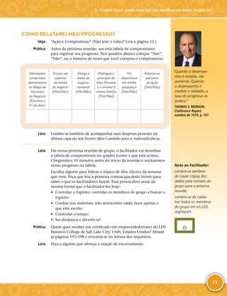 11
COMO RELATAREI MEU PROGRESSO?
	Veja:	 “Ação e Compromisso” (Não tem o vídeo? Leia a página 12.)
	Prática:	 Antes da próxima reunião, use esta tabela de compromissos
para registrar seu progresso. Nos quadros abaixo coloque “Sim”,
“Não”, ou o número de vezes que você cumpriu o compromisso.
Atividades
cumpridas
diariamente
no Mapa de
Sucesso
do Negócio
(Escreva o
nº de dias)
Trouxe um
caderno
de notas
do negócio
(Sim/Não)
Atingi a
meta de
negócio
semanal
(Sim/Não)
Pratiquei o
princípio de
Meu Alicerce
e o ensinei à
minha família
(Sim/Não)
Fiz
depósitos
em minha
poupança
(Sim/Não)
Relatei ao
parceiro
de ação
(Sim/Não)
	Leia:	 Lembre-­se também de acompanhar suas despesas pessoais na
última capa do seu livreto Meu Caminho para a Autossuficiência.
	Leia:	 Em nossa próxima reunião de grupo, o facilitador vai desenhar
a tabela de compromissos no quadro (como a que está acima).
Chegaremos 10 minutos antes do início da reunião e anotaremos
nosso progresso na tabela.
Escolha alguém para liderar o tópico de Meu Alicerce da semana
que vem. Peça que leia a primeira contracapa deste livreto para
saber o que os facilitadores fazem. Essa pessoa deve atuar da
mesma forma que o facilitador fez hoje:
•	 Convidar o Espírito; convidar os membros do grupo a buscar o
Espírito.
•	 Confiar nos materiais; não acrescentar nada; fazer apenas o
que está escrito.
•	 Controlar o tempo.
•	 Ser dinâmico e divertir-­se!
	Prática:	 Quem quer receber um certificado em empreendedorismo do LDS
Business College de Salt Lake City, Utah, Estados Unidos? Abram
as páginas 197–198 e revezem-­se na leitura dos requisitos.
	Leia:	 Peça a alguém que ofereça a oração de encerramento.
Nota ao Facilitador:
Lembre-­se também
de trazer cópias dos
dados para contato do
grupo para a próxima
reunião.
Lembre-­se de cadas-
trar todos os membros
do grupo em srs.​LDS.​
org/​report.
“Quando o desempe-
nho é medido, ele
aumenta. Quando
o desempenho é
medido e relatado, a
taxa do progresso se
acelera.”
THOMAS S. MONSON,
Conference Report,
outubro de 1970, p. 107
1: Como faço para iniciar ou melhorar meu negócio?
 