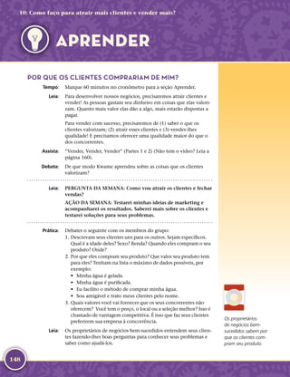 148
POR QUE OS CLIENTES COMPRARIAM DE MIM?
	Tempo:	 Marque 60 minutos no cronômetro para a seção Aprender.
	Leia:	 Para desenvolver nossos negócios, precisaremos atrair clientes e
vender! As pessoas gastam seu dinheiro em coisas que elas valori-
zam. Quanto mais valor elas dão a algo, mais estarão dispostas a
pagar.
Para vender com sucesso, precisaremos de (1) saber o que os
clientes valorizam; (2) atrair esses clientes e (3) vender-­lhes
qualidade! E precisamos oferecer uma qualidade maior do que o
dos concorrentes.
	Assista:	 “Vender, Vender, Vender” (Partes 1 e 2) (Não tem o vídeo? Leia a
página 160).
	Debata:	 De que modo Kwame aprendeu sobre as coisas que os clientes
valorizam?
	Leia:	 PERGUNTA DA SEMANA: Como vou atrair os clientes e fechar
vendas?
AÇÃO DA SEMANA: Testarei minhas ideias de marketing e
acompanharei os resultados. Saberei mais sobre os clientes e
testarei soluções para seus problemas.
	Prática:	 Debater o seguinte com os membros do grupo:
	1.	Descrevam seus clientes uns para os outros. Sejam específicos.
Qual é a idade deles? Sexo? Renda? Quando eles compram o seu
produto? Onde?
	2.	Por que eles compram seu produto? Que valor seu produto tem
para eles? Tenham na lista o máximo de dados possíveis, por
exemplo:
•	 Minha água é gelada.
•	 Minha água é purificada.
•	 Eu facilito o método de comprar minha água.
•	 Sou amigável e trato meus clientes pelo nome.
	3.	Quais valores você vai fornecer que os seus concorrentes não
oferecem? Você tem o preço, o local ou a seleção melhor? Isso é
chamado de vantagem competitiva. É isso que faz seus clientes
preferirem sua empresa à concorrência.
	Leia:	 Os proprietários de negócios bem-­sucedidos entendem seus clien-
tes fazendo-­lhes boas perguntas para conhecer seus problemas e
saber como ajudá-­los.
Os proprietários
de negócios bem-­
sucedidos sabem por
que os clientes com-
pram seu produto.
10: Como faço para atrair mais clientes e vender mais?
APRENDER
 