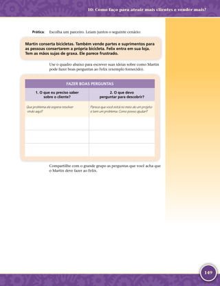 149
	Prática:	 Escolha um parceiro. Leiam juntos o seguinte cenário:
Martin conserta bicicletas. Também vende partes e suprimentos para
as pessoas consertarem a própria bicicleta. Felix entra em sua loja.
Tem as mãos sujas de graxa. Ele parece frustrado.
Use o quadro abaixo para escrever suas ideias sobre como Martin
pode fazer boas perguntas ao Felix (exemplo fornecido).
FAZER BOAS PERGUNTAS
1. O que eu preciso saber
sobre o cliente?
2. O que devo
perguntar para descobrir?
Que problema ele espera resolver
vindo aqui?
Parece que você está no meio de um projeto
e tem um problema. Como posso ajudar?
Compartilhe com o grande grupo as perguntas que você acha que
o Martin deve fazer ao Felix.
10: Como faço para atrair mais clientes e vender mais?
 