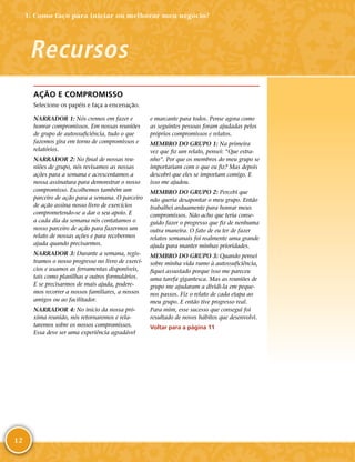 12
AÇÃO E COMPROMISSO
Selecione os papéis e faça a encenação.
NARRADOR 1: Nós cremos em fazer e
honrar compromissos. Em nossas reuniões
de grupo de autossuficiência, tudo o que
fazemos gira em torno de compromissos e
relatórios.
NARRADOR 2: No final de nossas reu-
niões de grupo, nós revisamos as nossas
ações para a semana e acrescentamos a
nossa assinatura para demonstrar o nosso
compromisso. Escolhemos também um
parceiro de ação para a semana. O parceiro
de ação assina nosso livro de exercícios
comprometendo-­se a dar o seu apoio. E
a cada dia da semana nós contatamos o
nosso parceiro de ação para fazermos um
relato de nossas ações e para recebermos
ajuda quando precisarmos.
NARRADOR 3: Durante a semana, regis-
tramos o nosso progresso no livro de exercí-
cios e usamos as ferramentas disponíveis,
tais como planilhas e outros formulários.
E se precisarmos de mais ajuda, podere-
mos recorrer a nossos familiares, a nossos
amigos ou ao facilitador.
NARRADOR 4: No início da nossa pró-
xima reunião, nós retornaremos e rela-
taremos sobre os nossos compromissos.
Essa deve ser uma experiência agradável
e marcante para todos. Pense agora como
as seguintes pessoas foram ajudadas pelos
próprios compromissos e relatos.
MEMBRO DO GRUPO 1: Na primeira
vez que fiz um relato, pensei: “Que estra-
nho”. Por que os membros do meu grupo se
importariam com o que eu fiz? Mas depois
descobri que eles se importam comigo. E
isso me ajudou.
MEMBRO DO GRUPO 2: Percebi que
não queria desapontar o meu grupo. Então
trabalhei arduamente para honrar meus
compromissos. Não acho que teria conse-
guido fazer o progresso que fiz de nenhuma
outra maneira. O fato de eu ter de fazer
relatos semanais foi realmente uma grande
ajuda para manter minhas prioridades.
MEMBRO DO GRUPO 3: Quando pensei
sobre minha vida rumo à autossuficiência,
fiquei assustado porque isso me pareceu
uma tarefa gigantesca. Mas as reuniões de
grupo me ajudaram a dividi-­la em peque-
nos passos. Fiz o relato de cada etapa ao
meu grupo. E então tive progresso real.
Para mim, esse sucesso que consegui foi
resultado de novos hábitos que desenvolvi.
Voltar para a página 11
Recursos
1: Como faço para iniciar ou melhorar meu negócio?
 