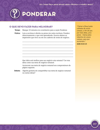 157
O QUE DEVO FAZER PARA MELHORAR?
	Tempo:	 Marque 10 minutos no cronômetro para a seção Ponderar.
	Prática:	 Leia a escritura à direita ou pense em outra escritura. Pondere
silenciosamente o que está aprendendo. Escreva abaixo as
impressões que tiver ou em seu caderno de notas do negócio.






Que ideia será melhor para seu negócio esta semana? Use essa
ideia como sua meta de negócio semanal.
Acrescente sua meta de negócio semanal aos compromissos da
página seguinte.
	Debata:	 Alguém gostaria de compartilhar sua meta de negócio semanal
ou outras ideias?
“Clamai a [Deus] pelas
colheitas de vossos
campos, a fim de que,
por meio delas, pros-
pereis. Clamai pelos
rebanhos de vossos
campos, para que
aumentem.”
ALMA 34:24–25
10: Como faço para atrair mais clientes e vender mais?
PONDERAR
 