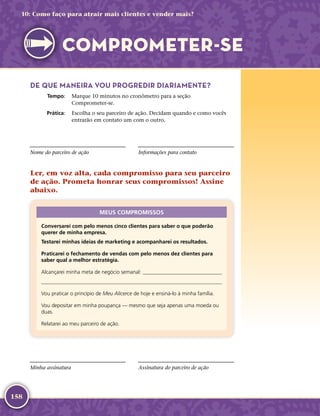 158
DE QUE MANEIRA VOU PROGREDIR DIARIAMENTE?
	Tempo:	 Marque 10 minutos no cronômetro para a seção
Comprometer-­se.
	Prática:	 Escolha o seu parceiro de ação. Decidam quando e como vocês
entrarão em contato um com o outro.
Nome do parceiro de ação Informações para contato
Ler, em voz alta, cada compromisso para seu parceiro
de ação. Prometa honrar seus compromissos! Assine
abaixo.
MEUS COMPROMISSOS
Conversarei com pelo menos cinco clientes para saber o que poderão
querer de minha empresa.
Testarei minhas ideias de marketing e acompanharei os resultados.
Praticarei o fechamento de vendas com pelo menos dez clientes para
saber qual a melhor estratégia.
Alcançarei minha meta de negócio semanal: 

Vou praticar o princípio de Meu Alicerce de hoje e ensiná-­lo à minha família.
Vou depositar em minha poupança — mesmo que seja apenas uma moeda ou
duas.
Relatarei ao meu parceiro de ação.
Minha assinatura Assinatura do parceiro de ação
10: Como faço para atrair mais clientes e vender mais?
COMPROMETER-­SE
 