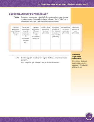 159
COMO RELATAREI MEU PROGRESSO?
	Prática:	 Durante a semana, use esta tabela de compromissos para registrar
o seu progresso. Nos quadros abaixo coloque “Sim”, “Não”, ou o
número de vezes que você cumpriu o compromisso.
Falei com
pelo menos
cinco clientes
(Escreva
o nº)
Testei pelo
menos duas
ideias de
marketing e
acompanhei
os
resultados
(Escreva
o nº)
Pratiquei
pelo menos
10 vezes
(Escreva
o nº) o
fechamento
de vendas
Atingi a meta
de negócio
semanal
(Sim/Não)
Pratiquei o
princípio de
Meu Alicerce
e o ensinei à
minha família
(Sim/Não)
Fiz depósitos
em minha
poupança
(Sim/Não)
Relatei ao
parceiro de
ação
(Sim/Não)
	Leia:	 Escolha alguém para liderar o tópico de Meu Alicerce da semana
que vem.
Peça a alguém que ofereça a oração de encerramento.
Aceitamos
Sugestões e
Comentários
Envie ideias, feedback,
sugestões e experiên-
cias para srsfeedback@​
LDSchurch.​org.
10: Como faço para atrair mais clientes e vender mais?
 