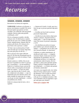 160
VENDER, VENDER, VENDER
Revezem-­se na leitura do seguinte.
NARRADOR: Lembram-­se do Kwame, a
pessoa com bananas no palito? Ele encon-
trou um negócio que parecia ser bem-­
sucedido e era conhecido como um grande
vendedor. Parecia então uma perfeita
combinação, certo?
Ele fez as bananas no palito e decidiu
começar cedo. Foi direto para a esquina
perto da sua casa e fez o melhor que pôde.
Porém, ninguém parou. Quanto mais ele
tentava, pior ficava. Ele começou até a
ficar bravo com as pessoas e a falar:
“Ei! Este é um excelente petisco! É deli-
cioso! Do jeito que você gosta! Tudo bem,
faço dois pelo preço de um! Ei! …”
Mas as pessoas nem sequer olhavam
para ele. Ele ficou tão desanimado que foi
embora para casa antes do almoço. O que
deu errado?
Kwame sentou-­se e refletiu. Ele era um
fracasso? O produto era ruim? E a pessoa
que o aconselhara — era um mentiroso?
Então ele se lembrou do que a pessoa lhe
dissera sobre a sua pesquisa de mercado
junto aos clientes — do que eles gosta-
vam, a que hora do dia, os locais, como
eles compravam com amigos — o que era
importante para eles! Kwame estava com
tanta vontade de vender que ele se esque-
ceu do que era mais importante — resolver
um problema dos clientes.
Então ele começou tudo de novo, e fez o
seguinte:
— Esperou até à tarde e à noite, que era a
hora em que as pessoas queriam algo para
comer.
— Escolheu um local onde as pessoas
passavam tempo juntas.
— Decidiu tocar uma música alegre para
chamar a atenção, chegando mesmo a
cantar junto — o que era algo bem dife-
rente! Pelo menos as pessoas começaram
a sorrir.
— Ele distribuiu uns petiscos de graça
para mulheres que estavam rodeadas de
amigas — e perguntava em voz alta o que
elas estavam achando. Aí, funcionou!
Conforme as vendas aumentaram, ele
decidiu até subir o preço — e ninguém
reclamou! Depois, tentou dar descontos
dependendo da quantidade, mas isso
só diminuiu seu lucro, e as vendas não
aumentaram; então ele parou. Ele teve
que bater a cabeça para aprender quanto
tempo os petiscos congelados duram em
um refrigerador — os clientes não gostam
de bananas amolecidas!
Ao ir para casa naquela noite, teve várias
ideias de novos cartazes para o “Cantor
das Bananas”! Ele ia vender nas festas!
Ele ia vender nos jogos! Ele ia… Bem,
acho que ele se empolgou um pouco. Mas
vocês entendem como ele aprendeu a agre-
gar valor para seus clientes?
Voltar para a página 148
Recursos
10: Como faço para atrair mais clientes e vender mais?
 