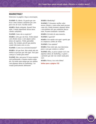 161
MARKETING?
Selecione os papéis e faça a encenação.
NAOMI: Oi, Maria. Só queria que sou-
besse como estamos satisfeitos por com-
prar ovos de vocês. Facilita tanto!
MARIA: Muito obrigada, Naomi! Para
mim, é muito importante deixar meus
clientes satisfeitos.
NAOMI: Como vão os negócios?
MARIA: Acho que vão bem. Tenho falado
com clientes meus e com alguns outros
donos de negócios. Tenho aprendido
muito. Na verdade, percebi que poderia
vender leite junto com os ovos.
NAOMI: E como isso está funcionando?
MARIA: Até que bem. Mas ainda não são
muitas as pessoas que vêm aqui. Você quer
começar a vender para mim?
NAOMI: Não, não posso! O nosso negócio
está melhorando e estamos muito ocupa-
dos. Eu tenho uma amiga que nos ajudou
com algumas ideias de marketing, e as
vendas praticamente dobraram!
MARIA: Marketing?
NAOMI: É. Pensamos melhor sobre
nossos clientes e como achar mais pessoas
como eles. Então testamos algumas ideias
e descobrimos três que realmente funcio-
nam. Ficamos tentando e testando.
MARIA: Só tentei de uma maneira.
NAOMI: E qual foi?
MARIA: Um sujeito veio aqui e queria que
eu comprasse cartões de visita.
NAOMI: E isso ajudou?
MARIA: Para mim não, mas funcionou
para o cara que vendeu os cartões!
NAOMI: Olha, eu posso ajudar você com
algumas ideias de marketing, se quiser…
e prometo que não vou vender nada para
você.
MARIA: Nossa, isso seria ótimo!
Voltar para a página 152
10: Como faço para atrair mais clientes e vender mais?
 