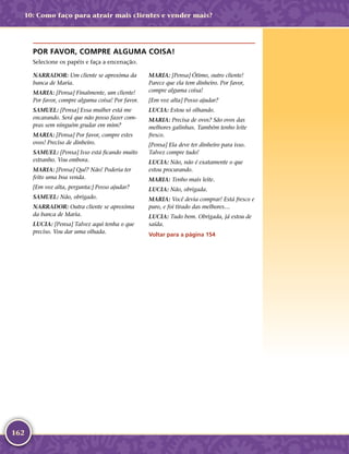 162
POR FAVOR, COMPRE ALGUMA COISA!
Selecione os papéis e faça a encenação.
NARRADOR: Um cliente se aproxima da
banca de Maria.
MARIA: [Pensa] Finalmente, um cliente!
Por favor, compre alguma coisa! Por favor.
SAMUEL: [Pensa] Essa mulher está me
encarando. Será que não posso fazer com-
pras sem ninguém grudar em mim?
MARIA: [Pensa] Por favor, compre estes
ovos! Preciso de dinheiro.
SAMUEL: [Pensa] Isso está ficando muito
estranho. Vou embora.
MARIA: [Pensa] Quê? Não! Poderia ter
feito uma boa venda.
[Em voz alta, pergunta:] Posso ajudar?
SAMUEL: Não, obrigado.
NARRADOR: Outra cliente se aproxima
da banca de Maria.
LUCIA: [Pensa] Talvez aqui tenha o que
preciso. Vou dar uma olhada.
MARIA: [Pensa] Ótimo, outro cliente!
Parece que ela tem dinheiro. Por favor,
compre alguma coisa!
[Em voz alta] Posso ajudar?
LUCIA: Estou só olhando.
MARIA: Precisa de ovos? São ovos das
melhores galinhas. Também tenho leite
fresco.
[Pensa] Ela deve ter dinheiro para isso.
Talvez compre tudo!
LUCIA: Não, não é exatamente o que
estou procurando.
MARIA: Tenho mais leite.
LUCIA: Não, obrigada.
MARIA: Você devia comprar! Está fresco e
puro, e foi tirado das melhores…
LUCIA: Tudo bem. Obrigada, já estou de
saída.
Voltar para a página 154
10: Como faço para atrair mais clientes e vender mais?
 