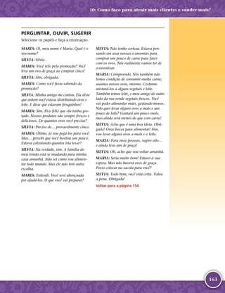 163
PERGUNTAR, OUVIR, SUGERIR
Selecione os papéis e faça a encenação.
MARIA: Oi, meu nome é Maria. Qual é o
seu nome?
SILVIA: Silvia.
MARIA: Você veio pela promoção? Você
leva um ovo de graça ao comprar cinco!
SILVIA: Sim, obrigada.
MARIA: Como você ficou sabendo da
promoção?
SILVIA: Minha amiga me contou. Ela disse
que ontem você estava distribuindo ovos e
leite. E disse que estavam fresquinhos!
MARIA: Sim. Fico feliz que ela tenha gos-
tado. Nossos produtos são sempre frescos e
deliciosos. De quantos ovos você precisa?
SILVIA: Preciso de… provavelmente cinco.
MARIA: Ótimo, já vou pegá-­los para você.
Mas… percebi que você hesitou um pouco.
Estava calculando quantos iria levar?
SILVIA: Na verdade, sim. A família do
meu irmão está se mudando para minha
casa amanhã. Não sei como vou alimen-
tar todo mundo. Mas ele não tem outra
escolha.
MARIA: Entendi. Você será abençoada
por ajudá-­los. O que você vai preparar?
SILVIA: Não tenho certeza. Estava pen-
sando em usar nossas economias para
comprar um pouco de carne para fazer
com os ovos. Nós realmente vamos ter de
economizar.
MARIA: Compreendo. Nós também não
temos condição de consumir muita carne;
usamos nossos ovos, mesmo. Costumo
misturá-­los a alguns vegetais e leite.
Também temos leite, e meu amigo do outro
lado da rua vende vegetais frescos. Você
vai poder alimentar mais, gastando menos.
Não quer levar alguns ovos a mais e um
pouco de leite? Gastará um pouco mais,
mas ainda será menos do que com carne!
SILVIA: Acho que é uma boa ideia. Obri-
gada! Onze bocas para alimentar! Sim,
vou levar alguns ovos a mais e o leite.
MARIA: Para onze pessoas, sugiro oito…
e ainda leva um de graça!
SILVIA: Oh, acho que vou voltar amanhã.
MARIA: Seria muito bom! Estarei à sua
espera. Mas não haverá ovos de graça.
Posso colocar na sacola para você?
SILVIA: Tudo bem, você está certa. Valeu
a pena. Obrigada!
Voltar para a página 154
10: Como faço para atrair mais clientes e vender mais?
 