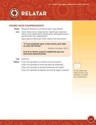 167
HONREI MEUS COMPROMISSOS?
	Tempo:	 Marque 20 minutos no cronômetro para a seção Relatar.
	Leia:	 Vamos relatar nossos compromissos. Aqueles que cumpriram
todos os seus compromissos, fiquem de pé. (Bata palmas para os
que honraram seus compromissos.)
Agora, fiquem todos de pé. Vamos repetir nosso lema juntos:
“E é meu propósito suprir a meus santos, pois todas
as coisas são minhas.”
Doutrina e Convênios 104:15
Com fé no Senhor, estamos trabalhando para nos
tornarmos autossuficientes.
	Leia:	 Sentem-­se.
	Debata:	 O que você aprendeu ao conversar com seus clientes?
O que você aprendeu ao testar suas ideias de marketing?
O que você aprendeu ao praticar fechamentos de vendas?
O que você aprendeu ao preparar sua meta de negócio semanal? Em seu caderno de
notas, escreva o que
aprendeu ao cumprir
seus compromissos.
11: Como faço para aumentar meus lucros?
RELATAR
 