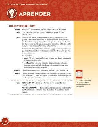 168
COMO VENDEREI MAIS?
	Tempo:	 Marque 60 minutos no cronômetro para a seção Aprender.
	Veja:	 “Fez a Venda, Perdeu a Venda!” (Não tem o vídeo? Ver a
página 178.)
	Leia:	 Essa foi fácil. Maria efetuou a venda. Sílvia conseguiu o que
queria. Ambas ficaram felizes. Mas Maria deixou de fazer uma
venda maior — agregar à venda o serviço de entrega em domicí-
lio. Acrescentar a entrega em domicílio permitiria a Maria vender
mais, ou “incrementar” a venda feita à Sílvia.
“Incrementar” significa dar ao cliente a opção de comprar maior
quantidade ou melhor qualidade de produtos do que os que pen-
sara em comprar.
Por exemplo:
•	 Mais: Oferecer pão ou algo para beber a um cliente que pediu
peixe num restaurante
•	 Melhor: Oferecer uma máquina de costura de qualidade
superior, sendo que a intenção do cliente era comprar uma
máquina de qualidade inferior.
	Assista:	 “A Venda Incrementada” (Não tem o vídeo? Ver a página 178.)
	Debata:	 De que maneira Maria conseguiu incrementar um serviço a domi-
cílio para Sílvia? Quais são alguns exemplos de incrementação de
vendas que você já viu?
	Leia:	 PERGUNTA DA SEMANA — Como posso aumentar meu
lucro?
AÇÃO DA SEMANA — Tentarei duas maneiras de incrementar
minhas vendas. Tentarei duas maneiras de diminuir meus
custos.
Proprietários de negó-
cios bem-­sucedidos
sempre incrementam
suas vendas.
11: Como faço para aumentar meus lucros?
APRENDER
 
