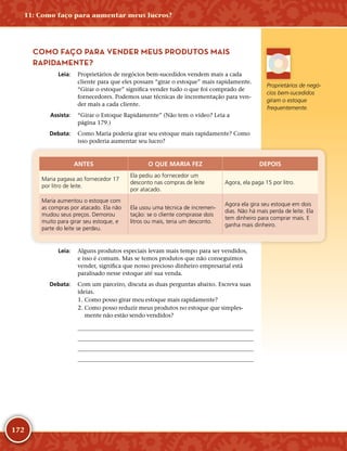 172
COMO FAÇO PARA VENDER MEUS PRODUTOS MAIS
RAPIDAMENTE?
	Leia:	 Proprietários de negócios bem-­sucedidos vendem mais a cada
cliente para que eles possam “girar o estoque” mais rapidamente.
“Girar o estoque” significa vender tudo o que foi comprado de
fornecedores. Podemos usar técnicas de incrementação para ven-
der mais a cada cliente.
	Assista:	 “Girar o Estoque Rapidamente” (Não tem o vídeo? Leia a
página 179.)
	Debata:	 Como Maria poderia girar seu estoque mais rapidamente? Como
isso poderia aumentar seu lucro?
ANTES O QUE MARIA FEZ DEPOIS
Maria pagava ao fornecedor 17
por litro de leite.
Ela pediu ao fornecedor um
desconto nas compras de leite
por atacado.
Agora, ela paga 15 por litro.
Maria aumentou o estoque com
as compras por atacado. Ela não
mudou seus preços. Demorou
muito para girar seu estoque, e
parte do leite se perdeu.
Ela usou uma técnica de incremen-
tação: se o cliente comprasse dois
litros ou mais, teria um desconto.
Agora ela gira seu estoque em dois
dias. Não há mais perda de leite. Ela
tem dinheiro para comprar mais. E
ganha mais dinheiro.
	Leia:	 Alguns produtos especiais levam mais tempo para ser vendidos,
e isso é comum. Mas se temos produtos que não conseguimos
vender, significa que nosso precioso dinheiro empresarial está
paralisado nesse estoque até sua venda.
	Debata:	 Com um parceiro, discuta as duas perguntas abaixo. Escreva suas
ideias.
	1.	Como posso girar meu estoque mais rapidamente?
	2.	Como posso reduzir meus produtos no estoque que simples-
mente não estão sendo vendidos?
	
	
	
	
Proprietários de negó-
cios bem-­sucedidos
giram o estoque
frequentemente.
11: Como faço para aumentar meus lucros?
 