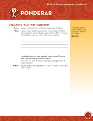 175
O QUE DEVO FAZER PARA MELHORAR?
	Tempo:	 Marque 10 minutos no cronômetro para a seção Ponderar.
	Prática:	 Leia a escritura à direita ou pense em outra escritura. Pondere
silenciosamente o que está aprendendo. Escreva abaixo as impres-
sões que tiver ou em seu caderno de notas do negócio.






Que ideia será melhor para seu negócio esta semana? Use essa
ideia como sua meta de negócio semanal.
Acrescente sua meta de negócio semanal aos compromissos da
página seguinte.
	Debata:	 Alguém gostaria de compartilhar sua meta de negócio semanal ou
outras ideias?
“Aconselha-­te com o
Senhor em tudo o que
fizeres e ele dirigir-­te-­á
para o bem.”
ALMA 37:37
11: Como faço para aumentar meus lucros?
PONDERAR
 