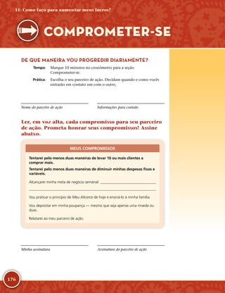 176
DE QUE MANEIRA VOU PROGREDIR DIARIAMENTE?
	Tempo:	 Marque 10 minutos no cronômetro para a seção
Comprometer-­se.
	Prática:	 Escolha o seu parceiro de ação. Decidam quando e como vocês
entrarão em contato um com o outro.
Nome do parceiro de ação Informações para contato
Ler, em voz alta, cada compromisso para seu parceiro
de ação. Prometa honrar seus compromissos! Assine
abaixo.
MEUS COMPROMISSOS
Tentarei pelo menos duas maneiras de levar 10 ou mais clientes a
comprar mais.
Tentarei pelo menos duas maneiras de diminuir minhas despesas fixas e
variáveis.
Alcançarei minha meta de negócio semanal: 

Vou praticar o princípio de Meu Alicerce de hoje e ensiná-­lo à minha família.
Vou depositar em minha poupança — mesmo que seja apenas uma moeda ou
duas.
Relatarei ao meu parceiro de ação.
Minha assinatura Assinatura do parceiro de ação
11: Como faço para aumentar meus lucros?
COMPROMETER-­SE
 