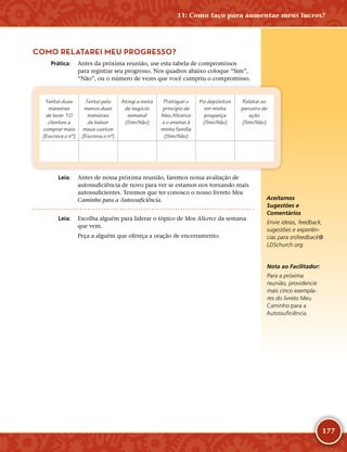 177
COMO RELATAREI MEU PROGRESSO?
	Prática:	 Antes da próxima reunião, use esta tabela de compromissos
para registrar seu progresso. Nos quadros abaixo coloque “Sim”,
“Não”, ou o número de vezes que você cumpriu o compromisso.
Tentei duas
maneiras
de levar 10
clientes a
comprar mais
(Escreva o nº)
Tentei pelo
menos duas
maneiras
de baixar
meus custos
(Escreva o nº)
Atingi a meta
de negócio
semanal
(Sim/Não)
Pratiquei o
princípio de
Meu Alicerce
e o ensinei à
minha família
(Sim/Não)
Fiz depósitos
em minha
poupança
(Sim/Não)
Relatei ao
parceiro de
ação
(Sim/Não)
	Leia:	 Antes de nossa próxima reunião, faremos nossa avaliação de
autossuficiência de novo para ver se estamos nos tornando mais
autossuficientes. Teremos que ter conosco o nosso livreto Meu
Caminho para a Autossuficiência.
	Leia:	 Escolha alguém para liderar o tópico de Meu Alicerce da semana
que vem.
Peça a alguém que ofereça a oração de encerramento.
Aceitamos
Sugestões e
Comentários
Envie ideias, feedback,
sugestões e experiên-
cias para srsfeedback@​
LDSchurch.​org.
Nota ao Facilitador:
Para a próxima
reunião, providencie
mais cinco exempla-
res do livreto Meu
Caminho para a
Autossuficiência.
11: Como faço para aumentar meus lucros?
 