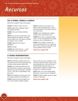 178
FEZ A VENDA, PERDEU A VENDA!
Selecione os papéis e faça a encenação.
MARIA: Oi, Silvia. Como vai você?
SILVIA: Muito bem, obrigada. Quem é
sua ajudante de hoje?
MARIA: Ah, esta é minha sobrinha,
Sophia.
SILVIA: Oh, que boa menina! Bem, meu
irmão arrumou um emprego. Ele ainda
está na minha casa, mas agora vai ajudar
nas despesas com a comida.
MARIA: Quando ela começou a
trabalhar?
SILVIA: Só hoje!
MARIA: Que alívio para ele — e para
você! Então, o que vai querer hoje?
SILVIA: Gostaria de levar mais ovos.
Ontem, todos gostaram muito, e econo-
mizamos bastante. Então quero mais oito
ovos e dois leites.
MARIA: Certo. Obrigada por comprar
comigo, Silvia. Bom dia para você.
SOPHIA: Ela estava carregando muitas
coisas. Por que não perguntou se eu pode-
ria levar os ovos e o leite para ela?
MARIA: Puxa, Sophia, é mesmo. Eu
devia ter pensado nisso. Tive a chance de
oferecer-­lhe a entrega em domicílio. Pode-
ria ter ganhado 10 nessa venda.
Voltar para a página 168
A VENDA INCREMENTADA
Selecione os papéis e faça a encenação.
SILVIA: Voltei para comprar mais ovos!
Vou precisar levar 10 ovos hoje porque não
vou poder voltar aqui por alguns dias.
MARIA: Sim. Estava pensando em você.
Nós temos mais ou menos a mesma quan-
tidade de bocas para alimentar e comemos
12 ovos. Acho que essa quantidade é boa
para vocês.
SILVIA: O problema é levá-­los para casa.
Na verdade, quebrei dois da última vez.
MARIA: Fiquei mesmo preocupada com
isso. Posso mandar a Sophia acompa-
nhar você até sua casa e carregar os ovos.
Cobramos somente 10 pelo serviço. Custa
um pouquinho mais, mas você não terá
nenhum problema para levá-­los. E, se
algum quebrar enquanto a Sophia estiver
levando, nós o repomos de graça.
SILVIA: Sim, isso será de grande ajuda.
Muito bem, vamos fazer isso. Obrigada!
MARIA: Perfeito. Sophia, por favor, ajude
a Silvia. E volte logo!
Voltar para a página 168
Recursos
11: Como faço para aumentar meus lucros?
 