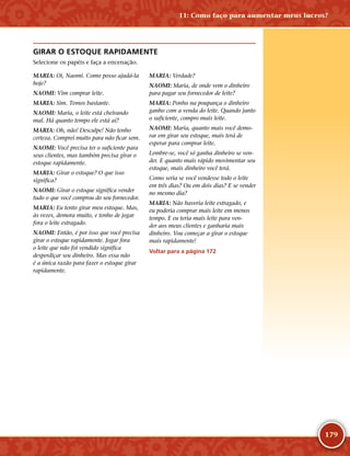 179
GIRAR O ESTOQUE RAPIDAMENTE
Selecione os papéis e faça a encenação.
MARIA: Oi, Naomi. Como posso ajudá-­la
hoje?
NAOMI: Vim comprar leite.
MARIA: Sim. Temos bastante.
NAOMI: Maria, o leite está cheirando
mal. Há quanto tempo ele está aí?
MARIA: Oh, não! Desculpe! Não tenho
certeza. Comprei muito para não ficar sem.
NAOMI: Você precisa ter o suficiente para
seus clientes, mas também precisa girar o
estoque rapidamente.
MARIA: Girar o estoque? O que isso
significa?
NAOMI: Girar o estoque significa vender
tudo o que você comprou do seu fornecedor.
MARIA: Eu tento girar meu estoque. Mas,
às vezes, demora muito, e tenho de jogar
fora o leite estragado.
NAOMI: Então, é por isso que você precisa
girar o estoque rapidamente. Jogar fora
o leite que não foi vendido significa
desperdiçar seu dinheiro. Mas essa não
é a única razão para fazer o estoque girar
rapidamente.
MARIA: Verdade?
NAOMI: Maria, de onde vem o dinheiro
para pagar seu fornecedor de leite?
MARIA: Ponho na poupança o dinheiro
ganho com a venda do leite. Quando junto
o suficiente, compro mais leite.
NAOMI: Maria, quanto mais você demo-
rar em girar seu estoque, mais terá de
esperar para comprar leite.
Lembre-­se, você só ganha dinheiro se ven-
der. E quanto mais rápido movimentar seu
estoque, mais dinheiro você terá.
Como seria se você vendesse todo o leite
em três dias? Ou em dois dias? E se vender
no mesmo dia?
MARIA: Não haveria leite estragado, e
eu poderia comprar mais leite em menos
tempo. E eu teria mais leite para ven-
der aos meus clientes e ganharia mais
dinheiro. Vou começar a girar o estoque
mais rapidamente!
Voltar para a página 172
11: Como faço para aumentar meus lucros?
 