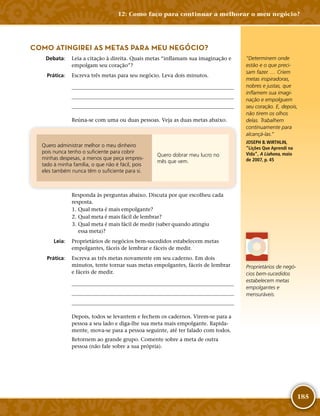 185
COMO ATINGIREI AS METAS PARA MEU NEGÓCIO?
	Debata:	 Leia a citação à direita. Quais metas “inflamam sua imaginação e
empolgam seu coração”?
	Prática:	 Escreva três metas para seu negócio. Leva dois minutos.
	
	
	
Reúna-­se com uma ou duas pessoas. Veja as duas metas abaixo.
Quero administrar melhor o meu dinheiro
pois nunca tenho o suficiente para cobrir
minhas despesas, a menos que peça empres-
tado à minha família, o que não é fácil, pois
eles também nunca têm o suficiente para si.
Quero dobrar meu lucro no
mês que vem.
Responda às perguntas abaixo. Discuta por que escolheu cada
resposta.
	1.	Qual meta é mais empolgante?
	2.	Qual meta é mais fácil de lembrar?
	3.	Qual meta é mais fácil de medir (saber quando atingiu
essa meta)?
	Leia:	 Proprietários de negócios bem-­sucedidos estabelecem metas
empolgantes, fáceis de lembrar e fáceis de medir.
	Prática:	 Escreva as três metas novamente em seu caderno. Em dois
minutos, tente tornar suas metas empolgantes, fáceis de lembrar
e fáceis de medir.
	
	
	
Depois, todos se levantem e fechem os cadernos. Virem-­se para a
pessoa a seu lado e diga-­lhe sua meta mais empolgante. Rapida-
mente, mova-­se para a pessoa seguinte, até ter falado com todos.
Retornem ao grande grupo. Comente sobre a meta de outra
pessoa (não fale sobre a sua própria).
“Determinem onde
estão e o que preci-
sam fazer. … Criem
metas inspiradoras,
nobres e justas, que
inflamem sua imagi-
nação e empolguem
seu coração. E, depois,
não tirem os olhos
delas. Trabalhem
continuamente para
alcançá-­las.”
JOSEPH B. WIRTHLIN,
“Lições Que Aprendi na
Vida”, A Liahona, maio
de 2007, p. 45
Proprietários de negó-
cios bem-­sucedidos
estabelecem metas
empolgantes e
mensuráveis.
12: Como faço para continuar a melhorar o meu negócio?
 