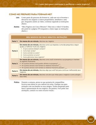 187
COMO ME PREPARO PARA FORMAR-­ME?
	Leia:	 Como parte do processo de formar-­se, cada um vai se levantar e
descrever seu negócio a outros proprietários, familiares e ami-
gos. Enquanto assiste ao vídeo, continue seguindo as instruções
abaixo.
	Assista:	 “Meu Negócio em Cinco Minutos” (Não tem o vídeo? O facilita-
dor pode ler a página 193 enquanto a classe segue as instruções
abaixo.)
MEU NEGÓCIO EM CINCO MINUTOS: INSTRUÇÕES
Parte 1: Em menos de um minuto, descreva seu negócio.
Parte 2:
Em menos de um minuto, descreva como sua resposta a uma das perguntas a seguir
ajudou a melhorar muito seu negócio:
	 1.	 O que as pessoas desejam comprar?
	 2.	 Como fazer vendas?
	 3.	 Como controlar os custos?
	 4.	 Como aumentar os lucros?
	 5.	 Como administrar meus negócios?
Parte 3:
Em menos de um minuto, descreva como você incrementou sua poupança e manteve
os registros financeiros.
•	 Por quantas semanas você guardou dinheiro na poupança? ___
•	 Por quantas semanas você manteve os relatórios financeiros? ___
•	 Por quantas semanas você manteve os relatórios financeiros pessoais? ___
Parte 4:
Em menos de um minuto, descreva algo que você fará para continuar melhorando seus
negócios.
Parte 5:
Em menos de um minuto, descreva uma de suas metas para o negócio e como atingirá
essa meta.
	Prática:	 Durante a semana, pense no que gostaria de compartilhar.
Escreva suas ideias no seu caderno de notas. Pratique sua apre-
sentação com sua família ou seus amigos. Venha preparado para
fazer a apresentação do seu negócio. (Se preferir, você pode usar
anotações, cartazes ou outro recurso visual.)
12: Como faço para continuar a melhorar o meu negócio?
 