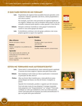188
O QUE FAREI DEPOIS DE ME FORMAR?
	Leia:	 Proprietários de negócios bem-­sucedidos buscam aprender conti-
nuamente. Podemos aprender com livros, outros proprietários e
uns com os outros.
Por exemplo, você deve estar pensando em registrar legalmente
seu negócio. Debater isso com os membros deste grupo ou de um
conselho comercial pode ajudá-­lo a saber quando e como fazê-­lo.
	Debata:	 Desejam continuar reunindo-­se como grupo? Gostariam de
reunir-­se com outros grupos da estaca?
	Leia:	 Se decidirmos continuar com este grupo, podemos criar nossa
própria agenda ou seguir esta sugestão:
Agenda Modelo
Meu Alicerce
Revisar princípios e tópicos.
Relatar
Relatar o progresso e os problemas do
negócio.
Aprender
Ouvir porta-­vozes do comércio, de
instituições de microcrédito e do
governo local.
Assistir a vídeos ou ler a respeito de
temas negociais.
Ponderar
Ponderar sobre o que estamos
aprendendo.
Comprometer-­se
Escolher metas e assumir compromissos.
ESTOU ME TORNANDO MAIS AUTOSSUFICIENTE?
	Leia:	 Nossa meta é a autossuficiência, tanto material quanto espiritual.
O sucesso em nosso negócio é apenas uma parte dessa meta.
	Debata:	 Que mudanças vocês viram na vida ao praticarem e ensinarem
os princípios de Meu Alicerce?
	Prática:	 Abra seu livreto Meu Caminho para a Autossuficiência numa
autoavaliação em branco (no fim do livreto). Complete os
passos.
Quando tiver terminado, pondere o seguinte por três minutos:
Você está mais ciente de suas despesas? Consegue responder
mais perguntas com “frequentemente” ou “sempre”? Está mais
confiante no valor que estabeleceu como sua renda autossufi-
ciente? Está mais perto de alcançar sua renda autossuficiente? O
que você pode fazer para melhorar?
Proprietários de
negócios bem-­
sucedidos aprendem
continuamente.
Meu Caminho
para a
Autossuficiência
12: Como faço para continuar a melhorar o meu negócio?
 