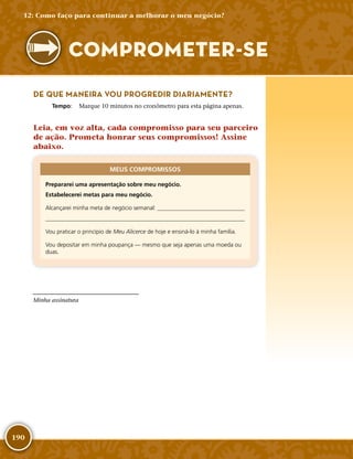 190
DE QUE MANEIRA VOU PROGREDIR DIARIAMENTE?
	Tempo:	 Marque 10 minutos no cronômetro para esta página apenas.
Leia, em voz alta, cada compromisso para seu parceiro
de ação. Prometa honrar seus compromissos! Assine
abaixo.
MEUS COMPROMISSOS
Prepararei uma apresentação sobre meu negócio.
Estabelecerei metas para meu negócio.
Alcançarei minha meta de negócio semanal: 

Vou praticar o princípio de Meu Alicerce de hoje e ensiná-­lo à minha família.
Vou depositar em minha poupança — mesmo que seja apenas uma moeda ou
duas.
Minha assinatura
12: Como faço para continuar a melhorar o meu negócio?
COMPROMETER-­SE
 