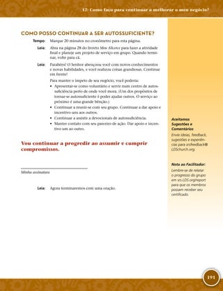 191
COMO POSSO CONTINUAR A SER AUTOSSUFICIENTE?
	Tempo:	 Marque 20 minutos no cronômetro para esta página.
	Leia:	 Abra na página 28 do livreto Meu Alicerce para fazer a atividade
final e planeje um projeto de serviço em grupo. Quando termi-
nar, volte para cá.
	Leia:	 Parabéns! O Senhor abençoou você com novos conhecimentos
e novas habilidades, e você realizou coisas grandiosas. Continue
em frente!
Para manter o ímpeto de seu negócio, você poderia:
•	 Apresentar-­se como voluntário e servir num centro de autos-
suficiência perto de onde você mora. (Um dos propósitos de
tornar-­se autossuficiente é poder ajudar outros. O serviço ao
próximo é uma grande bênção.)
•	 Continuar a reunir-­se com seu grupo. Continuar a dar apoio e
incentivo uns aos outros.
•	 Continuar a assistir a devocionais de autossuficiência.
•	 Manter contato com seu parceiro de ação. Dar apoio e incen-
tivo um ao outro.
Vou continuar a progredir ao assumir e cumprir
compromissos.
Minha assinatura
	Leia:	 Agora terminaremos com uma oração.
Aceitamos
Sugestões e
Comentários
Envie ideias, feedback,
sugestões e experiên-
cias para srsfeedback@​
LDSchurch.​org.
Nota ao Facilitador:
Lembre-­se de relatar
o progresso do grupo
em srs.​LDS.​org/​report
para que os membros
possam receber seu
certificado.
12: Como faço para continuar a melhorar o meu negócio?
 