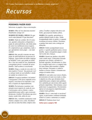 192
PODEMOS FAZER ISSO!
Selecione os papéis e faça a encenação.
MARIA: Olha só! Isso funciona mesmo!
Finalmente consigo ver!
MARIDO DE MARIA, DIEGO: Do que
vocês estão falando? O que funciona?
MARIA: Tudo faz sentido. Há 12 sema-
nas, quando começamos a frequentar o
grupo de autossuficiência, não tinha ideia
de como isso melhoraria nosso negócio.
Os compromissos que cumprimos, tudo o
que aprendemos neste grupo — faz todo
sentido!
DIEGO: Sim, percebi o mesmo em meu
grupo de autossuficiência em procura de
emprego. Agora tenho um ótimo emprego
no hospital. Com o que ganho no traba-
lho e com sua venda de ovos, finalmente
conseguimos prover o sustento de nossa
família. Tudo acabou se encaixando.
MARIA: Diego, a venda de ovos não é só
meu negócio. É nosso! Sou grata por você
se esforçar tanto no seu trabalho e ainda
me ajudar na venda de ovos.
DIEGO: O negócio também é do Senhor!
Consagramos a Ele nosso empenho nesse
negócio, exercemos fé no Salvador e ora-
mos a respeito do empreendimento.
MARIA: Precisávamos examinar com
atenção nosso negócio de venda de ovos.
Conversamos com os clientes e outros
proprietários para saber o que as pessoas
desejavam. Lembra? Percebemos que deve-
ríamos vender leite, além de ovos.
DIEGO: Sim, e também analisamos onde
iríamos comprar ovos e leite. Decidimos
que não era uma boa ideia comprar uma
cabra. É melhor comprar leite fresco do
Pedro, que já possui muitas cabras.
MARIA: Em seguida, aprendemos a
ganhar dinheiro todos os dias. Tenho
acompanhado todos os gastos e o quanto
recebemos de nossos clientes. Passamos
a ganhar bem mais com a entrega em
domicílio.
DIEGO: Tenho acompanhado nossos
gastos e o quanto ganhamos para a nossa
família. Agora conseguimos pagar o mate-
rial escolar das crianças.
MARIA: Naomi me ajudou a descobrir
como vender mais. Começamos fazendo
perguntas aos clientes, ouvindo-­os e
fazendo sugestões. Incentivamos os clien-
tes a comprar mais ovos e a comprar leite.
Foi uma ótima ideia mandar a Sophia
fazer entregas. Passamos a conhecer
melhor os nossos clientes e tornamo-­nos
amigos de muitos deles.
DIEGO: E com todos esses novos clientes,
precisávamos de mais ovos todos os dias,
e alguém nos disse que devíamos fazer
empréstimo para comprar mais galinhas.
Fico satisfeita por não termos feito aquele
primeiro empréstimo. Não teríamos conse-
guido fazer os pagamentos. Precisávamos
apenas de um pequeno empréstimo para
comprar mais galinhas.
MARIA: Viu só como tudo se encaixou?
Agora, só precisamos continuar tentando
reduzir os custos e aumentar as vendas!
DIEGO: É! Podemos fazer isso!
Voltar para a página 184
Recursos
12: Como faço para continuar a melhorar o meu negócio?
 