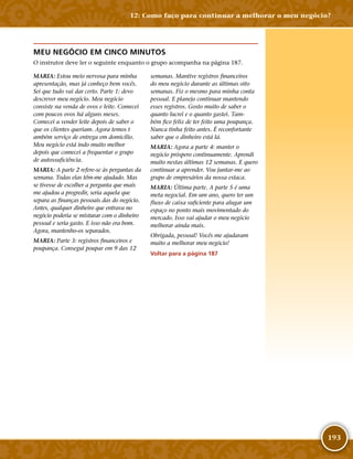193
MEU NEGÓCIO EM CINCO MINUTOS
O instrutor deve ler o seguinte enquanto o grupo acompanha na página 187.
MARIA: Estou meio nervosa para minha
apresentação, mas já conheço bem vocês.
Sei que tudo vai dar certo. Parte 1: devo
descrever meu negócio. Meu negócio
consiste na venda de ovos e leite. Comecei
com poucos ovos há alguns meses.
Comecei a vender leite depois de saber o
que os clientes queriam. Agora temos t
ambém serviço de entrega em domicílio.
Meu negócio está indo muito melhor
depois que comecei a frequentar o grupo
de autossuficiência.
MARIA: A parte 2 refere-­se às perguntas da
semana. Todas elas têm-­me ajudado. Mas
se tivesse de escolher a pergunta que mais
me ajudou a progredir, seria aquela que
separa as finanças pessoais das do negócio.
Antes, qualquer dinheiro que entrava no
negócio poderia se misturar com o dinheiro
pessoal e seria gasto. E isso não era bom.
Agora, mantenho-­os separados.
MARIA: Parte 3: registros financeiros e
poupança. Consegui poupar em 9 das 12
semanas. Mantive registros financeiros
do meu negócio durante as últimas oito
semanas. Fiz o mesmo para minha conta
pessoal. E planejo continuar mantendo
esses registros. Gosto muito de saber o
quanto lucrei e o quanto gastei. Tam-
bém fico feliz de ter feito uma poupança.
Nunca tinha feito antes. É reconfortante
saber que o dinheiro está lá.
MARIA: Agora a parte 4: manter o
negócio próspero continuamente. Aprendi
muito nestas últimas 12 semanas. E quero
continuar a aprender. Vou juntar-me ao
grupo de empresários da nossa estaca.
MARIA: Última parte. A parte 5 é uma
meta negocial. Em um ano, quero ter um
fluxo de caixa suficiente para alugar um
espaço no ponto mais movimentado do
mercado. Isso vai ajudar o meu negócio
melhorar ainda mais.
Obrigada, pessoal! Vocês me ajudaram
muito a melhorar meu negócio!
Voltar para a página 187
12: Como faço para continuar a melhorar o meu negócio?
 