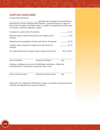 198
CARTA DE CONCLUSÃO
A Quem Possa Interessar:
	 participou de um grupo de autossuficiência
denominado “Iniciar e Melhorar Meu Negócio”, proporcionado por A Igreja de
Jesus Cristo dos Santos dos Últimos Dias, e cumpriu os requisitos necessários para
a conclusão, conforme explicado a seguir:
Compareceu a pelo menos 10 reuniões  de 12
Manteve registros financeiros pessoais e do negócio por 8
semanas
 de 8
Depositou em sua poupança durante pelo menos 10 semanas  de 12
Cumpriu metas semanais do negócio por pelo menos 10
semanas
 de 12
Fez a apresentação de seu negócio para o grupo (circule um) Sim ou Não?
Nome do facilitador Assinatura do facilitador Data
Pratiquei e edifiquei um alicerce de habilidades, princípios e hábitos de
autossuficiência. Continuarei a usá-­los por toda a vida.
Nome do membro do grupo Assinatura do membro do grupo Data
Observação: Um certificado do LDS Business College será emitido em data posterior pelo
comitê de autossuficiência da estaca ou do distrito.
﻿
 