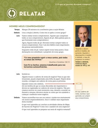 17
HONREI MEUS COMPROMISSOS?
	Tempo:	 Marque 20 minutos no cronômetro para a seção Relatar.
	Debata:	 Leia a citação à direita. Como isso se aplica a nosso grupo?
	Leia:	 Vamos relatar nossos compromissos. Aqueles que cumpriram
todos os seus compromissos, fiquem de pé. (Bata palmas para os
que honraram seus compromissos.)
Agora, fiquem todos de pé. Devemos tentar cumprir todos os
nossos compromissos. Esse é um dos hábitos mais importantes
das pessoas autossuficientes.
Enquanto estão de pé, vamos repetir nosso lema juntos. Essas
declarações nos relembram o propósito de nosso grupo.
“E é meu propósito suprir a meus santos, pois todas
as coisas são minhas.”
Doutrina e Convênios 104:15
Com fé no Senhor, estamos trabalhando para nos
tornarmos autossuficientes.
	Leia:	 Sentem-­se.
Alguém trouxe o caderno de notas do negócio? Para os que não
trouxeram, peçam emprestada uma folha de papel. Depois desta
reunião, consigam um caderno de notas para as próximas.
Quando vemos este símbolo,
ele nos lembra de que as coisas discutidas são importantes e
devem ser registradas no caderno de notas do negócio. Não pre-
cisamos escrever no exato momento; mas, durante a reunião ou
durante a semana, devemos anotar as coisas que nos ajudarão a
começar e melhorar nosso negócio.
	Debata:	 Vamos aconselhar-­nos uns aos outros e ajudar-­nos mutuamente
em nossos empreendimentos. Esse é o debate mais importante
desta reunião!
O que você aprendeu ao concluir as atividades diárias do Mapa
de Sucesso do Negócio? Como isso o ajudará em seus negócios?
O que você aprendeu ao preparar sua meta de negócio semanal?
Em seu caderno de
notas, escreva o que
aprendeu ao cumprir
seus compromissos.
RELATAR
“Quando o desem-
penho é medido, ele
aumenta. Quando o
desempenho é medido
e relatado, a taxa do
progresso se acelera.”
THOMAS S. MONSON,
Conference Report,
outubro de 1970, p. 107
2: O que as pessoas desejam comprar?
 