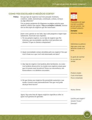 19
COMO VOU ESCOLHER O NEGÓCIO CERTO?
	Prática:	 Em que tipo de negócios você tem pensado: hotelaria,
comércio, saúde, manutenção, construção, costura, serviços
ou algo diferente?
Use as quatro perguntas do diagrama na página anterior para
ajudá-­lo a filtrar suas opções. Veja os exemplos à direita. Escreva
um ou dois tipos de negócios que lhe interessam:

Junto com a pessoa ao seu lado, faça cada pergunta a seguir sepa-
radamente. Escrevam suas respostas.
	1.	No seu próprio negócio, ou no tipo de negócio que lhe
interessa, que necessidades específicas você percebeu nos
clientes? O que os clientes comprariam?
	
	
	2.	Quais necessidades seriam atendidas pelo seu negócio? Em que
você é bom ou o que você está interessado em fazer?
	
	
	3.	Que tipo de negócio você poderia abrir facilmente, ou como
você poderia desenvolver ou mudar seus negócios atuais para
que se tornem mais lucrativos? Pense na concorrência, nos
fornecedores e no dinheiro necessário.
	
	
	4.	De que forma seus negócios lhe permitirão aumentar a sua
renda e torná-­lo mais autossuficiente? Em que você pode
alcançar bons lucros?
	
	
Agora, faça uma lista de alguns negócios específicos sobre os
quais você gostaria de aprender:
	
	
Exemplo:
Alimentos, Vendas
Sobremesa ou petiscos
Algo para comer rapi-
damente à tarde ou à
noite.
Eu gosto de cozinhar
Eu sou bom em
vendas
Produto simples
Custo inicial baixo
Pouca competição
Muitos clientes
Proprietários de negó-
cios bem-­sucedidos
pensam grande, mas
começam pequeno.
Lanches para viagem?
Sorvete? Frutas?
Diversão?
2: O que as pessoas desejam comprar?
 