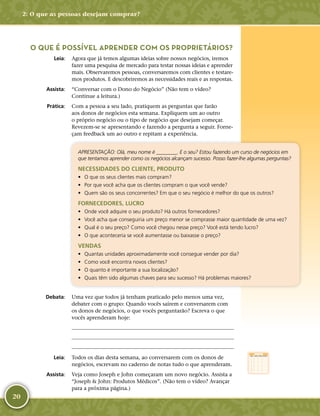 20
O QUE É POSSÍVEL APRENDER COM OS PROPRIETÁRIOS?
	Leia:	 Agora que já temos algumas ideias sobre nossos negócios, iremos
fazer uma pesquisa de mercado para testar nossas ideias e aprender
mais. Observaremos pessoas, conversaremos com clientes e testare-
mos produtos. E descobriremos as necessidades reais e as respostas.
	Assista:	 “Conversar com o Dono do Negócio” (Não tem o vídeo?
Continue a leitura.)
	Prática:	 Com a pessoa a seu lado, pratiquem as perguntas que farão
aos donos de negócios esta semana. Expliquem um ao outro
o próprio negócio ou o tipo de negócio que desejam começar.
Revezem-­se se apresentando e fazendo a pergunta a seguir. Forne-
çam feedback um ao outro e repitam a experiência.
APRESENTAÇÃO: Olá, meu nome é ________. E o seu? Estou fazendo um curso de negócios em
que tentamos aprender como os negócios alcançam sucesso. Posso fazer-­lhe algumas perguntas?
NECESSIDADES DO CLIENTE, PRODUTO
•	 O que os seus clientes mais compram?
•	 Por que você acha que os clientes compram o que você vende?
•	 Quem são os seus concorrentes? Em que o seu negócio é melhor do que os outros?
FORNECEDORES, LUCRO
•	 Onde você adquire o seu produto? Há outros fornecedores?
•	 Você acha que conseguiria um preço menor se comprasse maior quantidade de uma vez?
•	 Qual é o seu preço? Como você chegou nesse preço? Você está tendo lucro?
•	 O que aconteceria se você aumentasse ou baixasse o preço?
VENDAS
•	 Quantas unidades aproximadamente você consegue vender por dia?
•	 Como você encontra novos clientes?
•	 O quanto é importante a sua localização?
•	 Quais têm sido algumas chaves para seu sucesso? Há problemas maiores?
	Debata:	 Uma vez que todos já tenham praticado pelo menos uma vez,
debater com o grupo: Quando vocês saírem e conversarem com
os donos de negócios, o que vocês perguntarão? Escreva o que
vocês aprenderam hoje:
	
	
	
	Leia:	 Todos os dias desta semana, ao conversarem com os donos de
negócios, escrevam no caderno de notas tudo o que aprenderam.
	Assista:	 Veja como Joseph e John começaram um novo negócio. Assista a
“Joseph  John: Produtos Médicos”. (Não tem o vídeo? Avançar
para a próxima página.)
2: O que as pessoas desejam comprar?
 