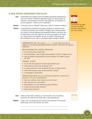 21
O QUE POSSO APRENDER COM ELES?
	Leia:	 Proprietários de negócios bem-­sucedidos aprendem diariamente
com seus clientes. Podemos aprender muito ao observarmos os
clientes e conversarmos com eles. Eles edificam ou arruínam os
nossos negócios. Vamos ouvir e aprender!
	Assista:	 “Conversa com os Clientes” (Não tem o vídeo? Continue a leitura.)
	Prática:	 Com diferentes membros do grupo, pratique as perguntas que
você fará aos clientes esta semana. Imagine que a outra pessoa é
seu cliente. Discuta algumas das perguntas abaixo conforme elas
se relacionem com seus negócios ou com seus projetos de negó-
cio. Tome notas! Em seguida, inverta os papéis. Ofereçam um
bom feedback um ao outro e pratiquem para corrigir as falhas.
APRESENTAÇÃO: Olá, meu nome é ________. E o seu? Faço um curso de
negócios e nós estamos aprendendo sobre os clientes. Posso fazer-­lhe algumas
perguntas?
NECESSIDADES DO CLIENTE, PRODUTO
•	 O que você compra nesse local?
•	 Se você pudesse, o que mudaria nesse produto? E sobre o negócio em si?
•	 Você já comprou este produto em outros lugares? Foi melhor ou pior?
Por quê?
VENDAS, LUCRO
•	 O que mais lhe agrada em comprar este produto aqui?
•	 O que faria com que você comprasse mais?
•	 E o preço está bom? Você compraria mais por um preço menor?
•	 Você ainda compraria aqui se eles subissem o preço?
•	 A localização é importante?
OBSERVAÇÃO (Não faça as próximas perguntas; observe os
clientes a fim de respondê-­las.)
•	 São mais mulheres, mais homens ou uma mistura?
•	 São mais jovens ou mais velhos?
•	 Eles parecem ter muito dinheiro ou pouco dinheiro?
•	 A que hora do dia eles compram?
•	 Quanto eles compram?
	Leia:	 Todos os dias desta semana, ao conversarem com os clientes,
escrevam no caderno de notas tudo o que aprenderam.
	Debata:	 O que você vai perguntar aos clientes esta semana? Escreva suas
ideias aqui ou no seu caderno de notas:
	
	
Proprietários de negó-
cios bem-­sucedidos
aprendem diariamente
com seus clientes.
2: O que as pessoas desejam comprar?
 
