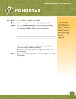 23
PONDERAR
O QUE DEVO FAZER PARA MELHORAR?
	Tempo:	 Marque 10 minutos no cronômetro para a seção Ponderar.
	Prática:	 Leia a escritura à direita ou pense em outra escritura. Pondere
silenciosamente o que está aprendendo. Escreva abaixo as impres-
sões que tiver ou em seu caderno de notas do negócio.






Que ideia será melhor para seu negócio esta semana? Use essa
ideia como sua meta de negócio semanal.
Acrescente sua meta de negócio semanal aos compromissos da
página seguinte.
	Debata:	 Alguém gostaria de compartilhar sua meta de negócio semanal ou
outras ideias?
“E se os filhos dos
homens guardam
os mandamentos de
Deus, ele alimenta-­os
e fortalece-­os e
dá-­lhes meios pelos
quais poderão cum-
prir as coisas que lhes
ordenou.”
1 NÉFI 17:3
2: O que as pessoas desejam comprar?
 