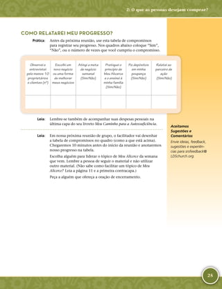 25
COMO RELATAREI MEU PROGRESSO?
	Prática:	 Antes da próxima reunião, use esta tabela de compromissos
para registrar seu progresso. Nos quadros abaixo coloque “Sim”,
“Não”, ou o número de vezes que você cumpriu o compromisso.
Observei e
entrevistei
pelo menos 10
proprietários
e clientes (nº)
Escolhi um
novo negócio
ou uma forma
de melhorar
meus negócios
Atingi a meta
de negócio
semanal
(Sim/Não)
Pratiquei o
princípio de
Meu Alicerce
e o ensinei à
minha família
(Sim/Não)
Fiz depósitos
em minha
poupança
(Sim/Não)
Relatei ao
parceiro de
ação
(Sim/Não)
	Leia:	 Lembre-­se também de acompanhar suas despesas pessoais na
última capa do seu livreto Meu Caminho para a Autossuficiência.
	Leia:	 Em nossa próxima reunião de grupo, o facilitador vai desenhar
a tabela de compromissos no quadro (como a que está acima).
Chegaremos 10 minutos antes do início da reunião e anotaremos
nosso progresso na tabela.
Escolha alguém para liderar o tópico de Meu Alicerce da semana
que vem. Lembre a pessoa de seguir o material e não utilizar
outro material. (Não sabe como facilitar um tópico de Meu
Alicerce?  Leia a página 11 e a primeira contracapa.)
Peça a alguém que ofereça a oração de encerramento.
Aceitamos
Sugestões e
Comentários
Envie ideias, feedback,
sugestões e experiên-
cias para srsfeedback@​
LDSchurch.​org.
2: O que as pessoas desejam comprar?
 