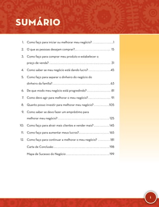 i
Sumário
	 1.	 Como faço para iniciar ou melhorar meu negócio?. . . . . . . . . . . . . . . 1
	 2.	 O que as pessoas desejam comprar?. . . . . . . . . . . . . . . . . . . . . . . . . . . 15
	 3.	 Como faço para comprar meu produto e estabelecer o
preço de venda?. . . . . . . . . . . . . . . . . . . . . . . . . . . . . . . . . . . . . . . . . . . . . 31
	 4.	 Como saber se meu negócio está dando lucro?. . . . . . . . . . . . . . . . 45
	 5.	 Como faço para separar o dinheiro do negócio do
dinheiro da família?. . . . . . . . . . . . . . . . . . . . . . . . . . . . . . . . . . . . . . . . . .  63
	 6.	 De que modo meu negócio está progredindo?. . . . . . . . . . . . . . . . . . 81
	 7.	 Como devo agir para melhorar o meu negócio?. . . . . . . . . . . . . . . . . 91
	 8.	 Quanto posso investir para melhorar meu negócio?. . . . . . . . . . . 105
	 9.	 Como saber se devo fazer um empréstimo para
melhorar meu negócio?. . . . . . . . . . . . . . . . . . . . . . . . . . . . . . . . . . . . . . 125
	 10.	 Como faço para atrair mais clientes e vender mais?. . . . . . . . . . . . 145
	 11.	 Como faço para aumentar meus lucros?. . . . . . . . . . . . . . . . . . . . . . . 165
	 12.	 Como faço para continuar a melhorar o meu negócio? . . . . . . . . . 181
		 Carta de Conclusão. . . . . . . . . . . . . . . . . . . . . . . . . . . . . . . . . . . . . . . . . 198
		 Mapa de Sucesso do Negócio. . . . . . . . . . . . . . . . . . . . . . . . . . . . . . . . 199
﻿
 