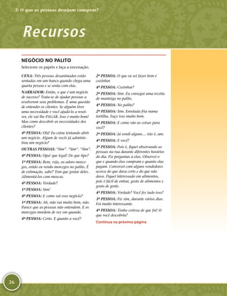 26
NEGÓCIO NO PALITO
Selecione os papéis e faça a encenação.
CENA: Três pessoas desanimadas estão
sentadas em um banco quando chega uma
quarta pessoa e se senta com elas.
NARRADOR: Então, o que é um negócio
de sucesso? Trata-­se de ajudar pessoas a
resolverem seus problemas. É uma questão
de entender os clientes. Se alguém tiver
uma necessidade e você ajudá-­lo a resol-
ver, ele vai lhe PAGAR. Isso é muito bom!
Mas como descobrir as necessidades dos
clientes?
4ª PESSOA: Olá! Eu estou tentando abrir
um negócio. Algum de vocês já adminis-
trou um negócio?
OUTRAS PESSOAS: “Sim”. “Sim”. “Sim”.
4ª PESSOA: Opa! que legal! De que tipo?
1ª PESSOA: Bem, veja, eu adoro morce-
gos, então eu vendo morcegos no palito. É
de estimação, sabe? Tem que gostar deles.
Alimentá-­los com moscas.
4ª PESSOA: Verdade?
1ª PESSOA: Sim!
4ª PESSOA: E como vai esse negócio?
1ª PESSOA: Ah, não vai muito bem, não.
Parece que as pessoas não entendem. E os
morcegos mordem de vez em quando.
4ª PESSOA: Certo. E quanto a você?
2ª PESSOA: O que eu sei fazer bem é
cozinhar.
4ª PESSOA: Cozinhar?
2ª PESSOA: Sim. Eu consegui uma receita
de manteiga no palito.
4ª PESSOA: No palito?
2ª PESSOA: Sim. Enrolada fria numa
tortilha. Faço isso muito bem.
4ª PESSOA: E como vão as coisas para
você?
2ª PESSOA: Já vendi alguns… isto é, um.
4ª PESSOA: E você?
3ª PESSOA: Pois é, fiquei observando as
pessoas na rua durante diferentes horários
do dia. Fiz perguntas a elas. Observei o
que e quando elas compram e quanto elas
pagam. Conversei com alguns vendedores
acerca do que dava certo e do que não
dava. Fiquei interessado em alimentos,
pois é fácil de entrar, gosto de alimentos e
gosto de gente.
4ª PESSOA: Verdade? Você fez tudo isso?
3ª PESSOA: Fiz sim, durante vários dias.
Foi muito interessante.
4ª PESSOA: Tenho certeza de que foi! O
que você descobriu?
Continua na próxima página
Recursos
2: O que as pessoas desejam comprar?
 