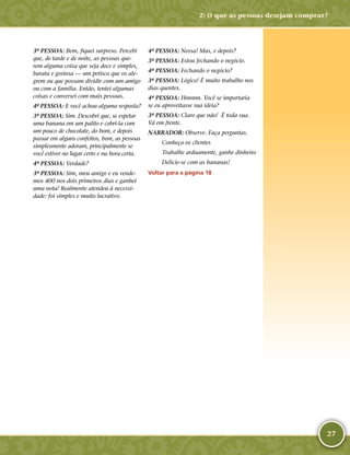 27
3ª PESSOA: Bem, fiquei surpreso. Percebi
que, de tarde e de noite, as pessoas que-
rem alguma coisa que seja doce e simples,
barata e gostosa — um petisco que os ale-
grem ou que possam dividir com um amigo
ou com a família. Então, tentei algumas
coisas e conversei com mais pessoas.
4ª PESSOA: E você achou alguma resposta?
3ª PESSOA: Sim. Descobri que, se espetar
uma banana em um palito e cobri-­la com
um pouco de chocolate, do bom, e depois
passar em alguns confeitos, bem, as pessoas
simplesmente adoram, principalmente se
você estiver no lugar certo e na hora certa.
4ª PESSOA: Verdade?
3ª PESSOA: Sim, meu amigo e eu vende-
mos 400 nos dois primeiros dias e ganhei
uma nota! Realmente atendeu à necessi-
dade: foi simples e muito lucrativo.
4ª PESSOA: Nossa! Mas, e depois?
3ª PESSOA: Estou fechando o negócio.
4ª PESSOA: Fechando o negócio?
3ª PESSOA: Lógico! É muito trabalho nos
dias quentes.
4ª PESSOA: Hmmm. Você se importaria
se eu aproveitasse sua ideia?
3ª PESSOA: Claro que não! É toda sua.
Vá em frente.
NARRADOR: Observe. Faça perguntas.
Conheça os clientes
Trabalhe arduamente, ganhe dinheiro
Delicie-­se com as bananas!
Voltar para a página 18
2: O que as pessoas desejam comprar?
 