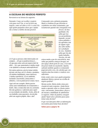 28
A ESCOLHA DO NEGÓCIO PERFEITO
Revezem-­se na leitura do seguinte.
Narrador: Como vai escolher o negócio
certo para você? Ou, se você já tiver um
negócio, como vai saber se ele é o certo? Eis
aqui quatro perguntas-­chave que o ajuda-
rão a tomar a melhor decisão possível.
18
APRENDER
A ESCOLHA DO NEGÓCIO PERFEITO
1 O que as pessoas estão interessadas em comprar?
CLIENTES, PRODUTOS
2 E que eu
poderia fornecer?
HABILIDADES,
INTERESSES,
EXPERIÊNCIA
3 Que permita
um “início fácil”?
CONCORRÊNCIA,
FORNECEDO-
RES, CAPITAL
4 Isso aumentará minha renda?
RETORNOS/LUCROS ADEQUADOS
BONS NEGÓCIOS
PARA MIM!
(1) O que as pessoas estão interessadas em
comprar… (2) que eu poderia fornecer…
(3) que para mim seria um negócio fácil de
abrir… (4) e que aumentaria a minha renda
e me ajudaria a alcançar autossuficiência?
Em outras palavras, preciso tomar minha
decisão com base em (1) clientes e produtos,
(2) minhas habilidades, meus interesses
e minha experiência, (3) no ambiente,
incluindo concorrentes, fornecedores e
dinheiro, e (4) no potencial de renda e lucro.
Aqui está um exemplo. Maria passou
vários anos trabalhando em restaurantes e
hotéis. Mas a renda dela não era constante.
Ela não ganhava o suficiente para suprir
as necessidades da família. Assim, além de
seu trabalho como garçonete, ela decidiu
abrir um negócio próprio. Mas e daí?
Começando com a primeira pergunta,
Maria se lembrou do que disseram os
cozinheiros em vários restaurantes, que
reclamavam quando não conseguiam ovos
frescos e de boa
qualidade. Ela
sabia que isso
era um problema.
Segunda, seu pai
criava galinhas e
ela aprendeu com
ele alguns segre-
dos sobre melho-
rar a produção
de ovos. Também
sabia que iria dar
muito trabalho.
Terceira, ela não
estava muito a par da concorrência, mas
sabia que poderia começar devagar, em
um espaço aberto perto de casa, e isso não
iria pesar muito no orçamento. Quarta,
sabendo também quanto os restaurante
pagavam pelos ovos, ela calculou que con-
seguiria uma boa renda se vendesse ovos
suficientes.
Estão vendo como essas quatro perguntas
ajudaram Maria a pensar na escolha do
negócio perfeito?
Mesmo assim, Maria ainda estava pre-
cisando de mais respostas. Ainda havia
muito a aprender sobre os clientes poten-
ciais, concorrentes, fornecedores, preços e
até mesmo a habilidade de administrar
os negócios. Onde ela poderia conseguir
ajuda? Qual seria o próximo passo para
tomar uma decisão?
O que você fará para obter as informações
necessárias para tomar boas decisões?
Voltar para a página 18
2: O que as pessoas desejam comprar?
 